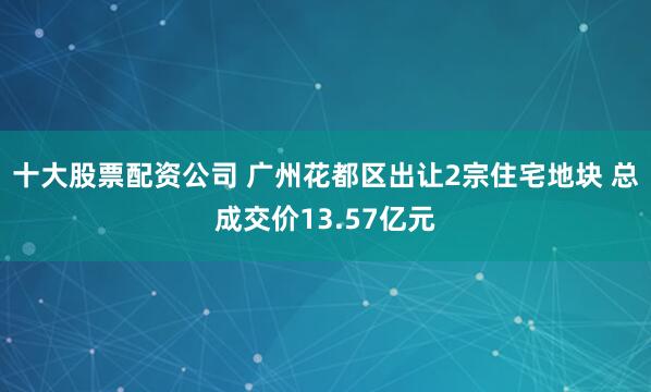 十大股票配资公司 广州花都区出让2宗住宅地块 总成交价13.57亿元