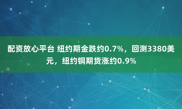 配资放心平台 纽约期金跌约0.7%，回测3380美元，纽约铜期货涨约0.9%