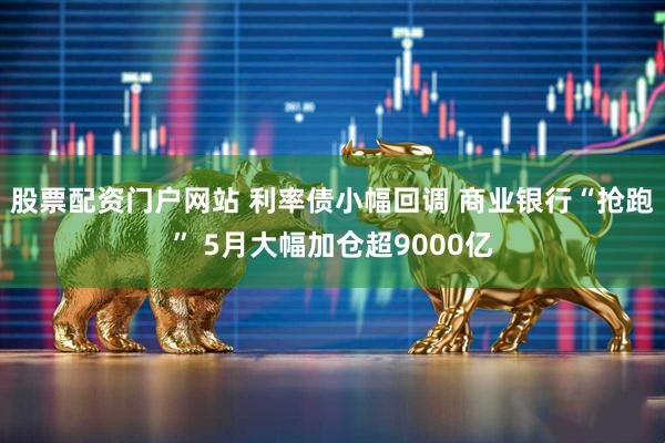 股票配资门户网站 利率债小幅回调 商业银行“抢跑” 5月大幅加仓超9000亿