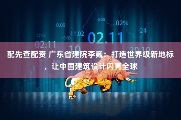 配先查配资 广东省建院李巍：打造世界级新地标，让中国建筑设计闪亮全球
