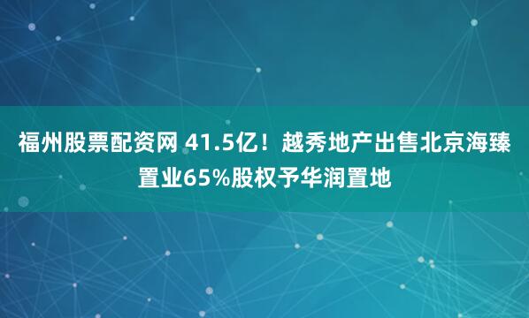 福州股票配资网 41.5亿！越秀地产出售北京海臻置业65%股权予华润置地