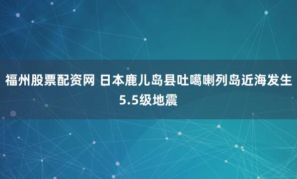 福州股票配资网 日本鹿儿岛县吐噶喇列岛近海发生5.5级地震