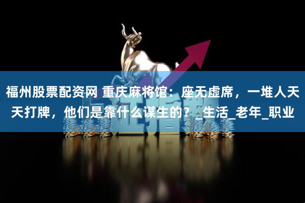 福州股票配资网 重庆麻将馆：座无虚席，一堆人天天打牌，他们是靠什么谋生的？_生活_老年_职业