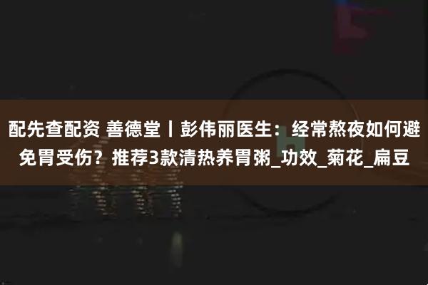 配先查配资 善德堂丨彭伟丽医生：经常熬夜如何避免胃受伤？推荐3款清热养胃粥_功效_菊花_扁豆