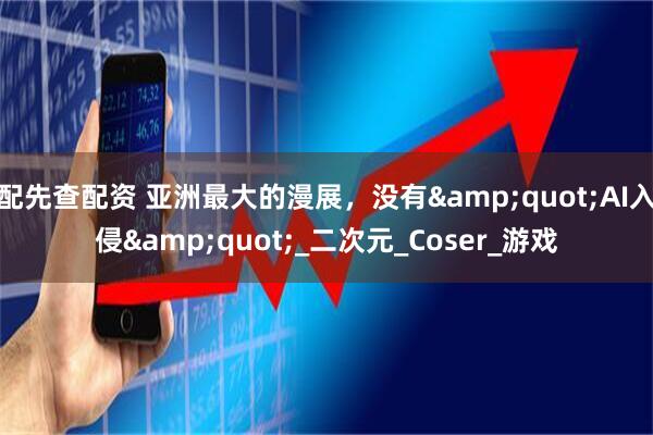 配先查配资 亚洲最大的漫展，没有"AI入侵"_二次元_Coser_游戏