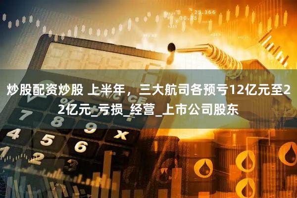 炒股配资炒股 上半年，三大航司各预亏12亿元至22亿元_亏损_经营_上市公司股东