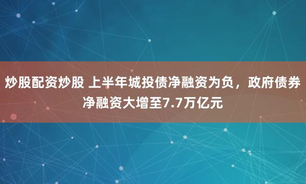 炒股配资炒股 上半年城投债净融资为负，政府债券净融资大增至7.7万亿元