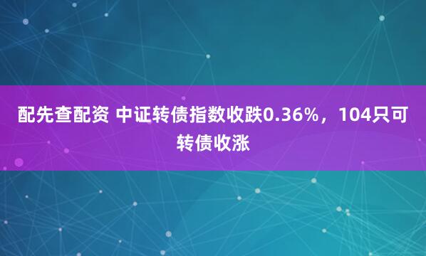 配先查配资 中证转债指数收跌0.36%，104只可转债收涨