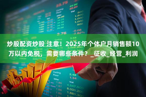 炒股配资炒股 注意！2025年个体户月销售额10万以内免税，需要哪些条件？_征收_经营_利润