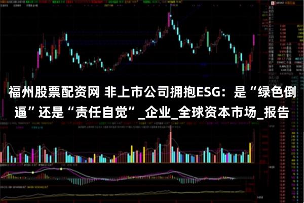 福州股票配资网 非上市公司拥抱ESG：是“绿色倒逼”还是“责任自觉”_企业_全球资本市场_报告