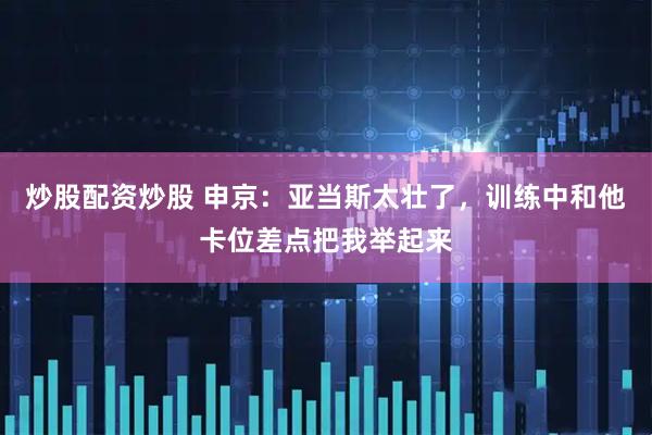 炒股配资炒股 申京：亚当斯太壮了，训练中和他卡位差点把我举起来