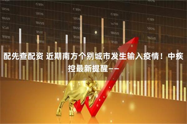 配先查配资 近期南方个别城市发生输入疫情！中疾控最新提醒——
