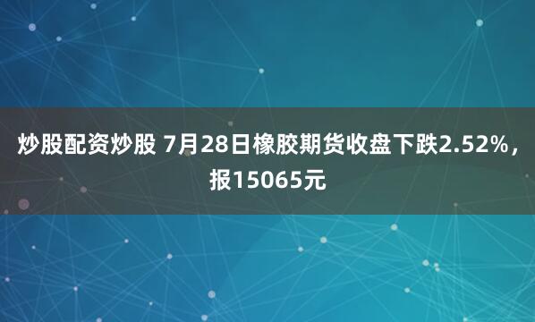 炒股配资炒股 7月28日橡胶期货收盘下跌2.52%，报15065元