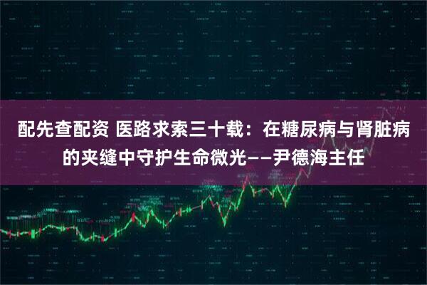 配先查配资 医路求索三十载：在糖尿病与肾脏病的夹缝中守护生命微光——尹德海主任