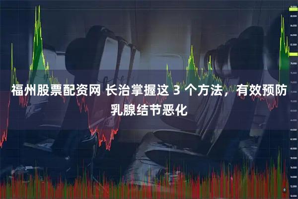 福州股票配资网 长治掌握这 3 个方法,有效预防乳腺结节恶化