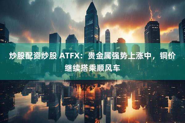 炒股配资炒股 ATFX：贵金属强势上涨中，铜价继续搭乘顺风车