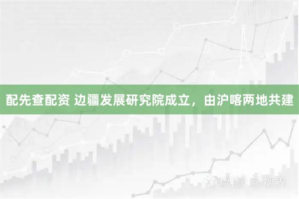 配先查配资 边疆发展研究院成立，由沪喀两地共建