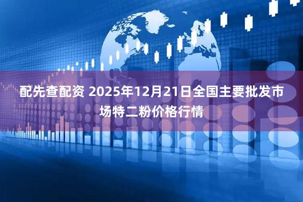 配先查配资 2025年12月21日全国主要批发市场特二粉价格行情