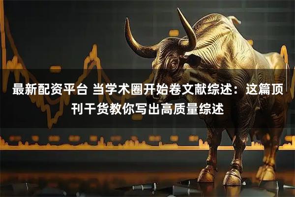 最新配资平台 当学术圈开始卷文献综述：这篇顶刊干货教你写出高质量综述