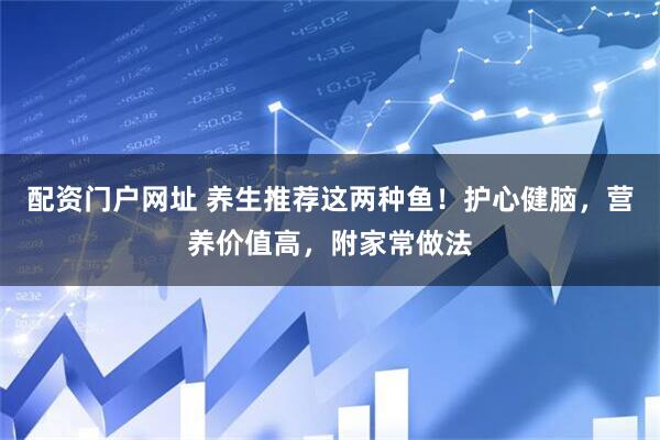 配资门户网址 养生推荐这两种鱼！护心健脑，营养价值高，附家常做法