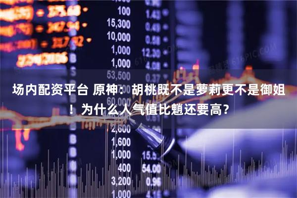 场内配资平台 原神：胡桃既不是萝莉更不是御姐！为什么人气值比魈还要高？